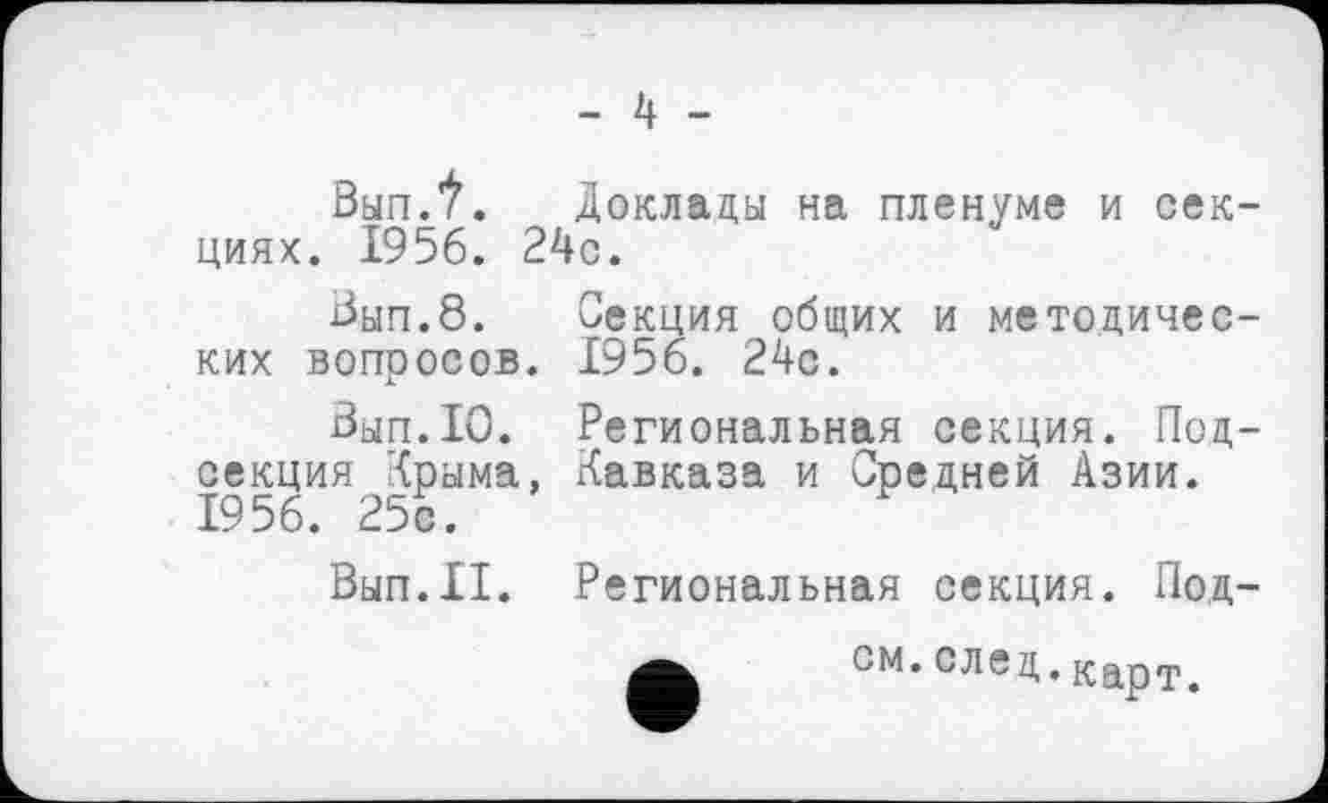 ﻿- 4 -
ВыпЛ. Доклады на пленуме и секциях. 1956. 24с.
Вып.8. Секция общих и методических вопросов. 1956. 24с.
Вып.10. Региональная секция. Подсекция Крыма, Кавказа и Средней Азии. 1956. 25с.
Вып.П. Региональная секция. Под-см. след. карт.